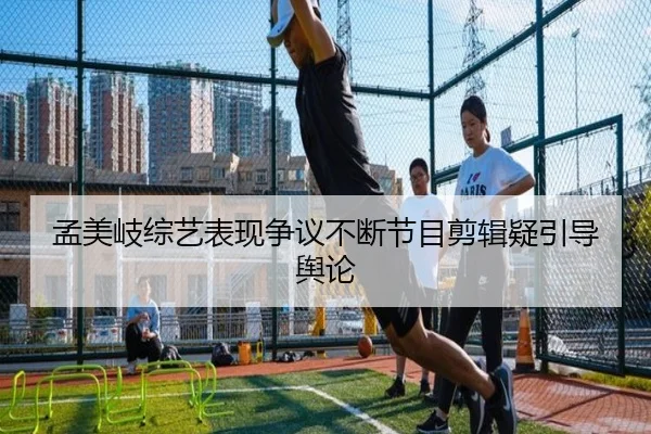 孟美岐综艺表现争议不断节目剪辑疑引导舆论